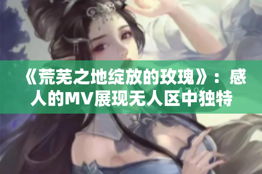 《荒芜之地绽放的玫瑰》：感人的MV展现无人区中独特美景