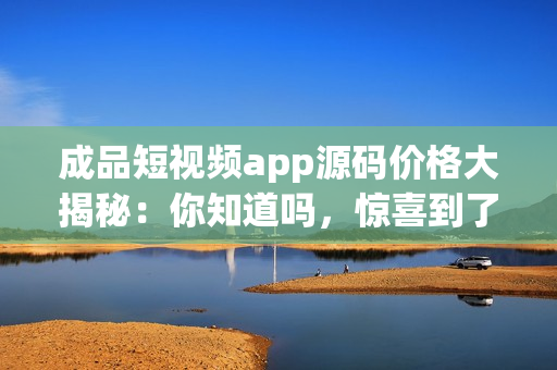 成品短视频app源码价格大揭秘：你知道吗，惊喜到了。