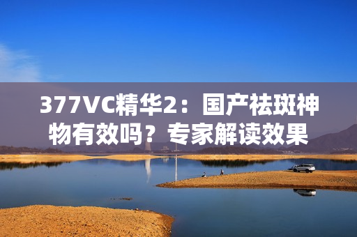 377VC精华2：国产祛斑神物有效吗？专家解读效果