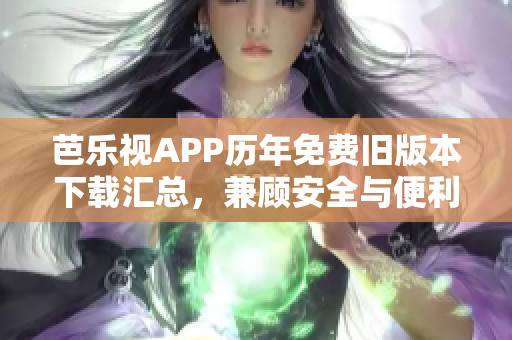 芭乐视APP历年免费旧版本下载汇总，兼顾安全与便利