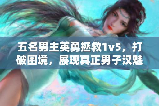 五名男主英勇拯救1v5，打破困境，展现真正男子汉魅力