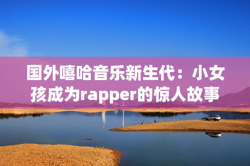 国外嘻哈音乐新生代：小女孩成为rapper的惊人故事