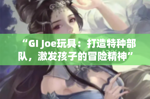 “GI Joe玩具：打造特种部队，激发孩子的冒险精神”