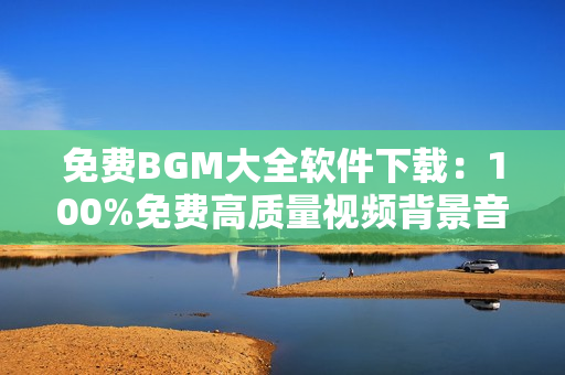 免费BGM大全软件下载：100%免费高质量视频背景音乐合集