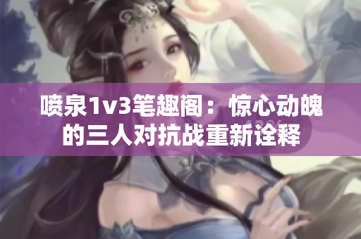 喷泉1v3笔趣阁：惊心动魄的三人对抗战重新诠释