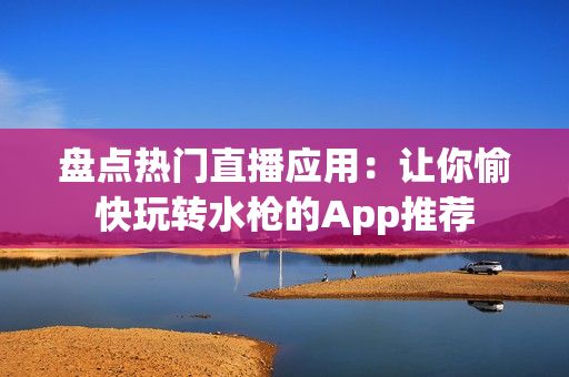 盘点热门直播应用：让你愉快玩转水枪的App推荐