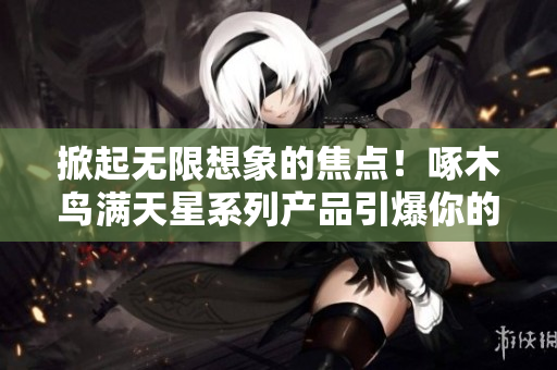 掀起无限想象的焦点！啄木鸟满天星系列产品引爆你的创意潜能