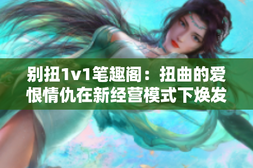 别扭1v1笔趣阁：扭曲的爱恨情仇在新经营模式下焕发新生