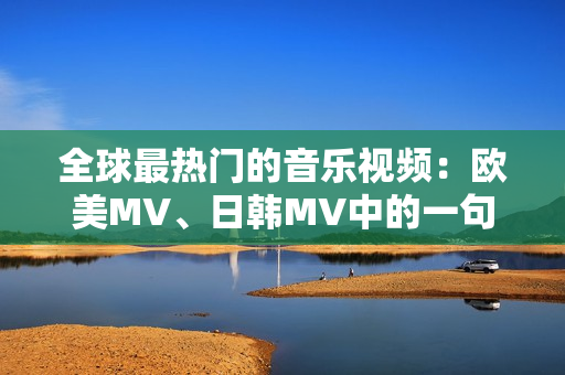 全球最热门的音乐视频：欧美MV、日韩MV中的一句惊艳印象！