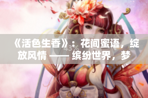 《活色生香》：花间蜜语，绽放风情 —— 缤纷世界，梦幻情缘