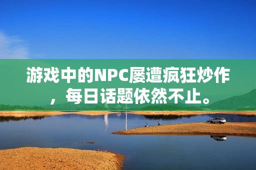 游戏中的NPC屡遭疯狂炒作，每日话题依然不止。