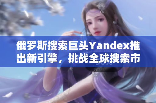 俄罗斯搜索巨头Yandex推出新引擎，挑战全球搜索市场领袖