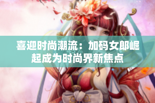 喜迎时尚潮流：加码女郎崛起成为时尚界新焦点