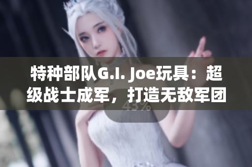 特种部队G.I. Joe玩具：超级战士成军，打造无敌军团