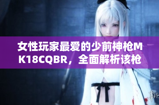 女性玩家最爱的少前神枪MK18CQBR，全面解析该枪的特点