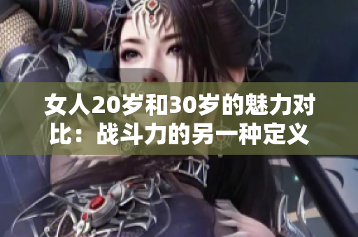 女人20岁和30岁的魅力对比：战斗力的另一种定义