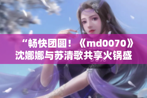 “畅快团圆！《md0070》沈娜娜与苏清歌共享火锅盛宴”