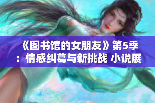 《图书馆的女朋友》第5季：情感纠葛与新挑战 小说展开新篇章