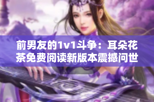 前男友的1v1斗争：耳朵花茶免费阅读新版本震撼问世