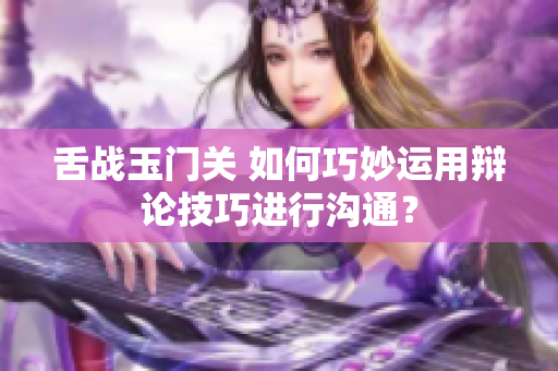 舌战玉门关 如何巧妙运用辩论技巧进行沟通？