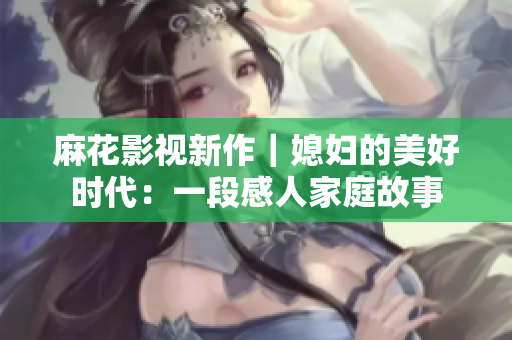 麻花影视新作｜媳妇的美好时代：一段感人家庭故事