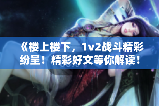 《楼上楼下，1v2战斗精彩纷呈！精彩好文等你解读！》