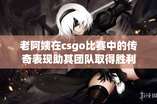 老阿姨在csgo比赛中的传奇表现助其团队取得胜利