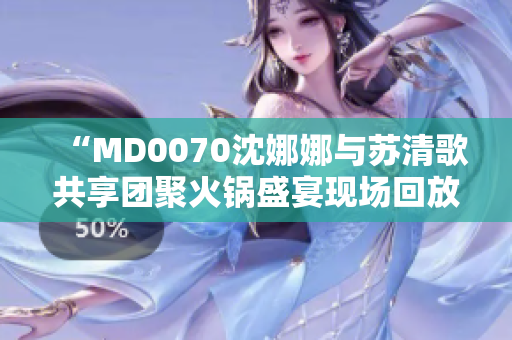 “MD0070沈娜娜与苏清歌共享团聚火锅盛宴现场回放”