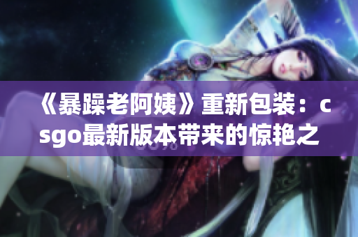 《暴躁老阿姨》重新包装：csgo最新版本带来的惊艳之作