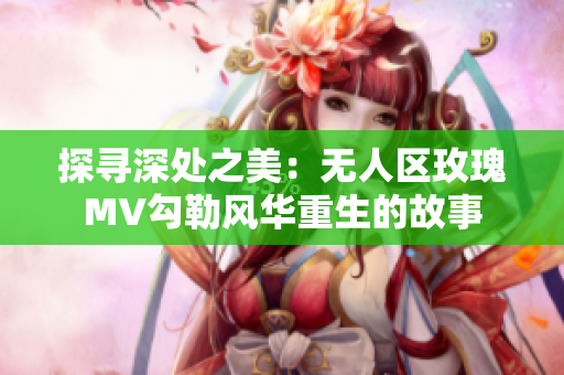 探寻深处之美：无人区玫瑰MV勾勒风华重生的故事