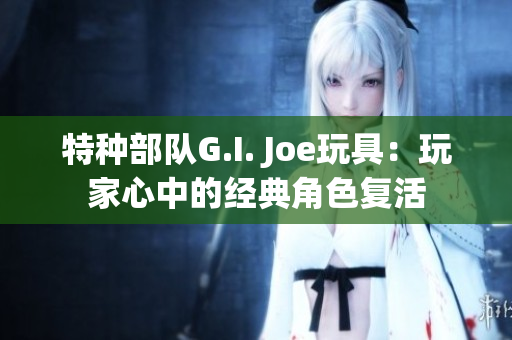 特种部队G.I. Joe玩具：玩家心中的经典角色复活