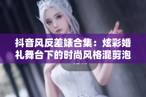 抖音风反差婊合集：炫彩婚礼舞台下的时尚风格混剪泡芙引人瞩目