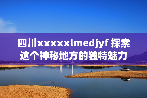 四川xxxxxlmedjyf 探索这个神秘地方的独特魅力