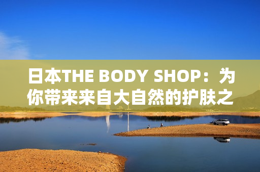 日本THE BODY SHOP：为你带来来自大自然的护肤之礼