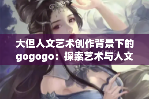 大但人文艺术创作背景下的gogogo：探索艺术与人文之美