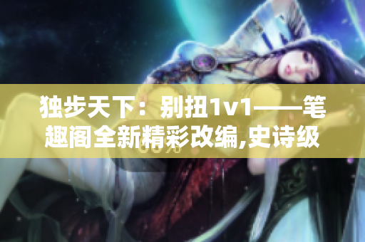 独步天下：别扭1v1——笔趣阁全新精彩改编,史诗级对决精彩重现