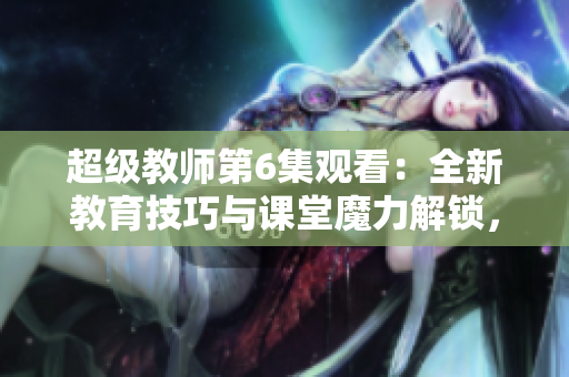 超级教师第6集观看：全新教育技巧与课堂魔力解锁，精彩在线免费观赏!