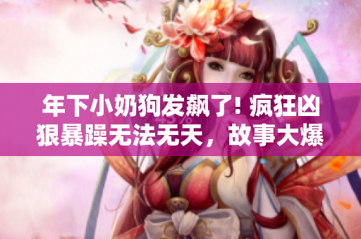 年下小奶狗发飙了! 疯狂凶狠暴躁无法无天，故事大爆料!