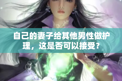 自己的妻子给其他男性做护理，这是否可以接受？