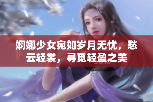 婀娜少女宛如岁月无忧，愁云轻裳，寻觅轻盈之美