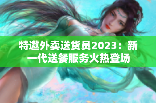 特邀外卖送货员2023：新一代送餐服务火热登场