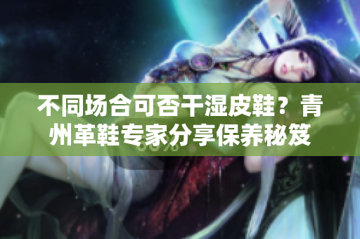 不同场合可否干湿皮鞋？青州革鞋专家分享保养秘笈