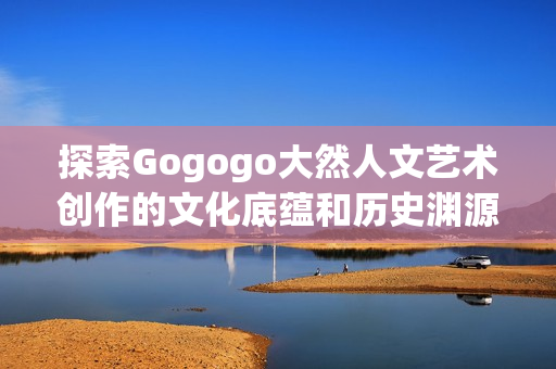 探索Gogogo大然人文艺术创作的文化底蕴和历史渊源