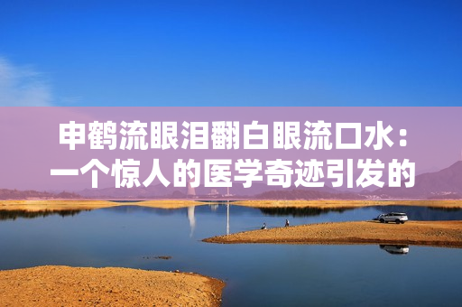 申鹤流眼泪翻白眼流口水：一个惊人的医学奇迹引发的离奇故事