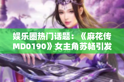 娱乐圈热门话题：《麻花传MD0190》女主角苏畅引发热议