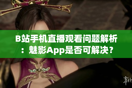 B站手机直播观看问题解析：魅影App是否可解决？