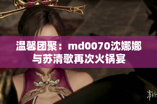 温馨团聚：md0070沈娜娜与苏清歌再次火锅宴