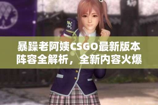 暴躁老阿姨CSGO最新版本阵容全解析，全新内容火爆来袭