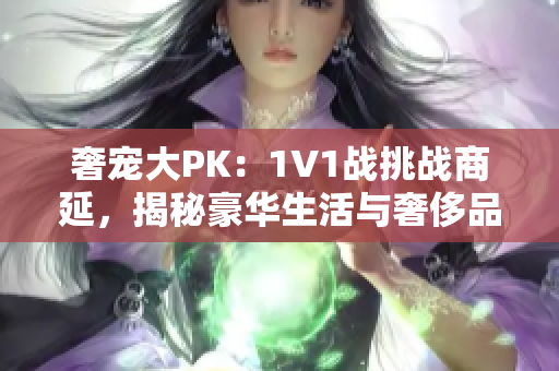 奢宠大PK：1V1战挑战商延，揭秘豪华生活与奢侈品尽在其中