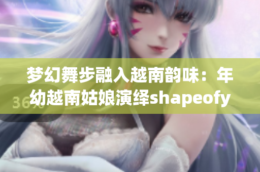 梦幻舞步融入越南韵味：年幼越南姑娘演绎shapeofyou